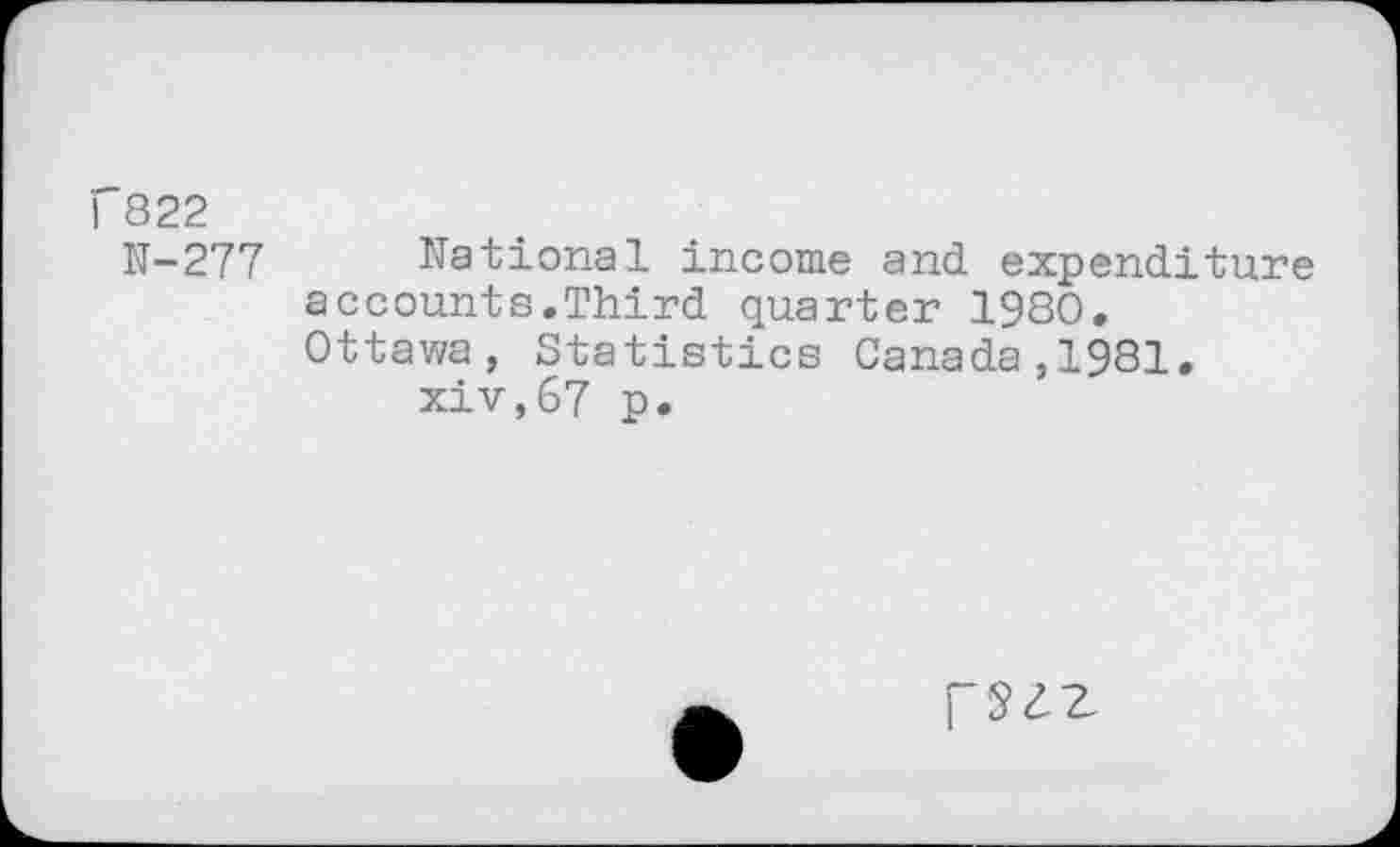 ﻿I 822
N-277 National income and expenditure accounts.Third quarter 1980. Ottawa, Statistics Canada,1981.
xiv,67 p.
fSZZ